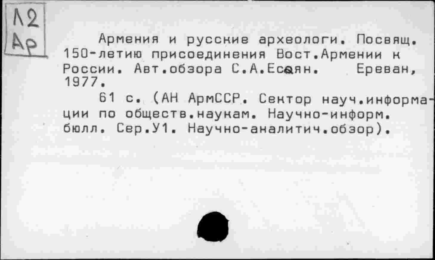 ﻿№ be.
Армения и русские археологи. Посвящ. 150-летию присоединения Вост.Армении к России. Авт.обзора 0.А.Есаян. Ереван, 1977.
61 с. (АН АрмССР. Сентор науч.информа ции по обществ.наунам. Научно-информ, бюлл. Свр.У1. Научно-аналитич.обзор).